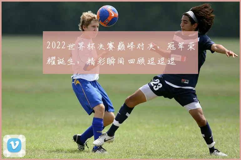 2022世界杯决赛巅峰对决，冠军荣耀诞生，精彩瞬间回顾逗逗逗