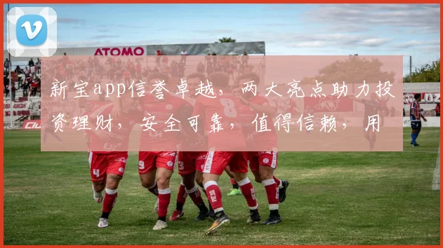 新宝app信誉卓越，两大亮点助力投资理财，安全可靠，值得信赖，用户好评如潮