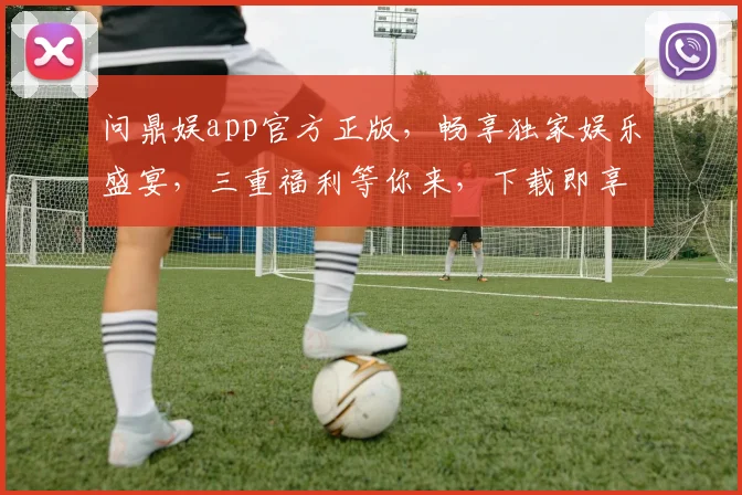 问鼎娱app官方正版，畅享独家娱乐盛宴，三重福利等你来，下载即享